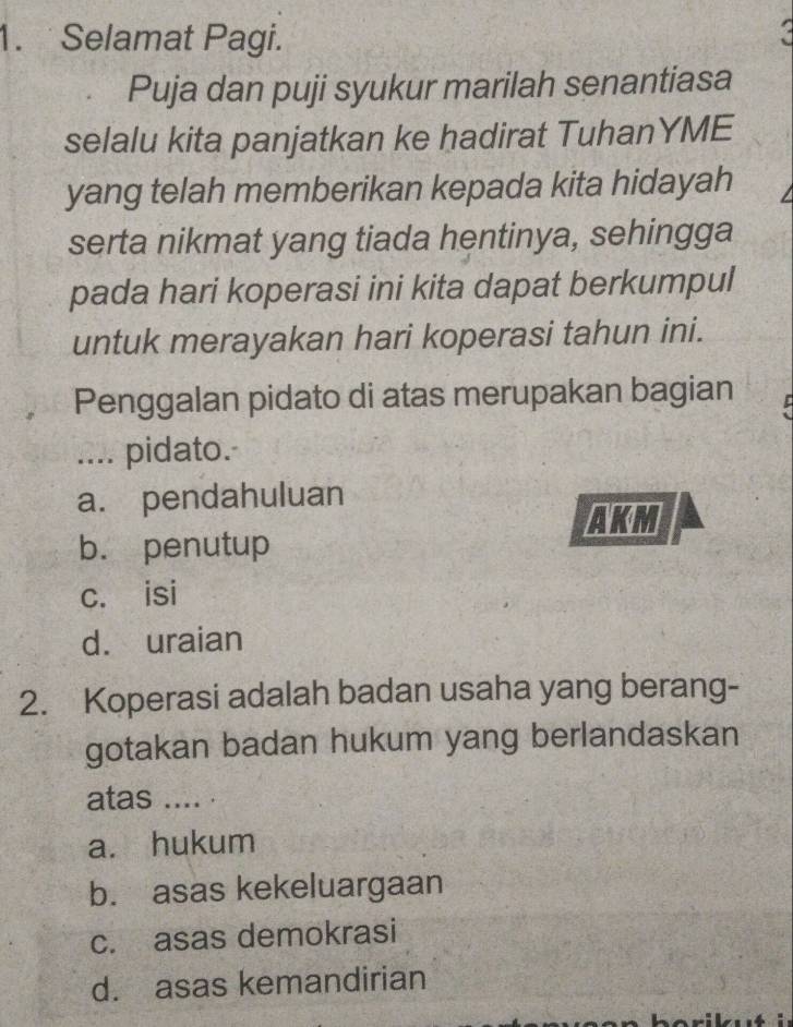 Selamat Pagi. a
Puja dan puji syukur marilah senantiasa
selalu kita panjatkan ke hadirat TuhanYME
yang telah memberikan kepada kita hidayah
serta nikmat yang tiada hentinya, sehingga
pada hari koperasi ini kita dapat berkumpul
untuk merayakan hari koperasi tahun ini.
Penggalan pidato di atas merupakan bagian
.... pidato.
a. pendahuluan
AKM
b. penutup
c. isi
d. uraian
2. Koperasi adalah badan usaha yang berang-
gotakan badan hukum yang berlandaskan
atas .... .
a. hukum
b. asas kekeluargaan
c. asas demokrasi
d. asas kemandirian