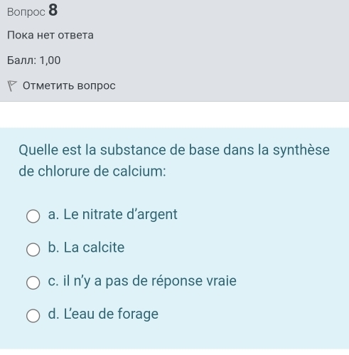 Bonpoc 8
Ποκа нẹτ οτbеτa
Балл: 1,00
Отметить воπрос
Quelle est la substance de base dans la synthèse
de chlorure de calcium:
a. Le nitrate d’argent
b. La calcite
c. il n'y a pas de réponse vraie
d. Leau de forage