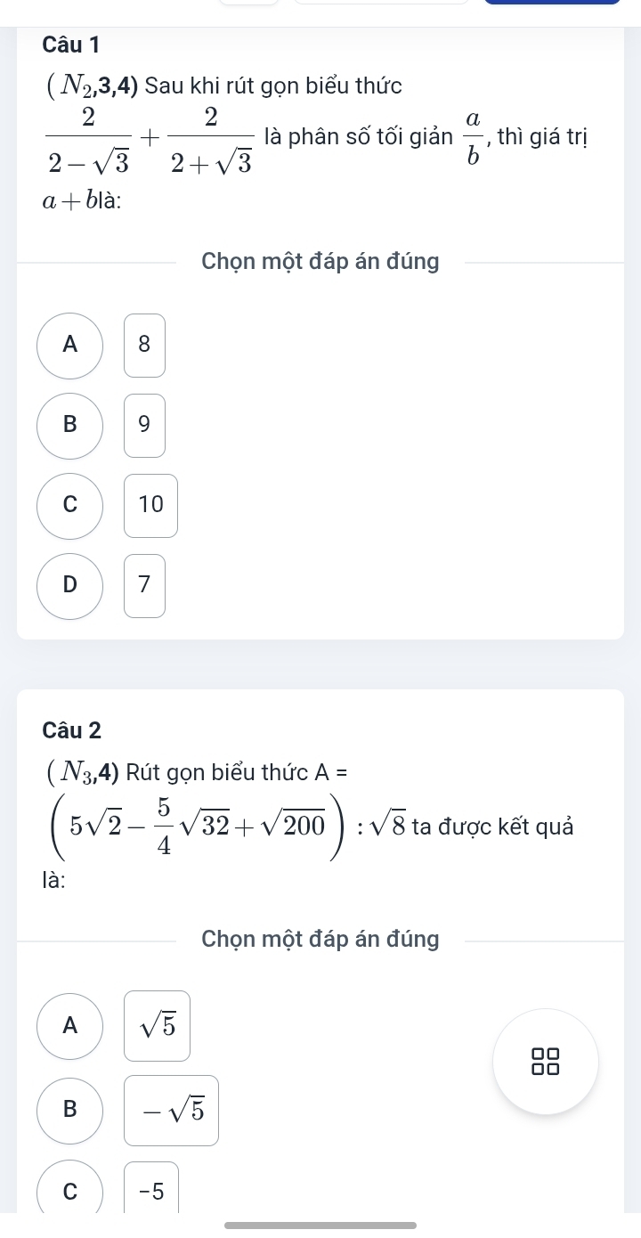 (N_2,3,4) Sau khi rút gọn biểu thức
 2/2-sqrt(3) + 2/2+sqrt(3)  là phân số tối giản  a/b  , thì giá trị
a+b là:
Chọn một đáp án đúng
A 8
B 9
C 10
D 7
Câu 2
(N_3,4) Rút gọn biểu thức A=
(5sqrt(2)- 5/4 sqrt(32)+sqrt(200)):sqrt(8) ta được kết quả
là:
Chọn một đáp án đúng
A sqrt(5)
B -sqrt(5)
C -5