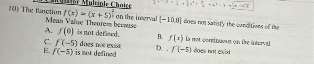 Mulator Multiple Choice
x=sqrt(5)
10) The function f(x)=(x+5)^ 2/3  on the interval [-10,8] does not satisfy the conditions of the
Mean Value Theorem because
A. f(0) is not defined. B. f(x) is not continuous on the interval
C. f'(-5) does not exist D. 、 f'(-5) does not exist
E. f(-5) is not defined