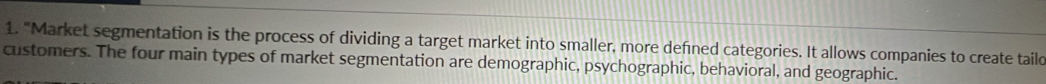 "Market segmentation is the process of dividing a target market into smaller, more defned categories. It allows companies to create taild 
customers. The four main types of market segmentation are demographic, psychographic, behavioral, and geographic.