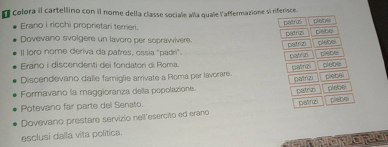 Colora il cartellino con il nome della classe sociale alla quale l’affermazione si riferisce.
patrizi plebei
Erano i ricchi proprietari terrieri.
patrizi plebei
Dovevano svolgere un lavoro per sopravvivere.
patrizi plebei
Il loro nome deriva da patres, ossia “padri”. plebei
patrizi
Erano i discendenti dei fondatori di Roma. plebei
patrizi
Discendevano dalle famiglie arrivate a Roma per lavorare.
patrizi plebei
Formavano la maggioranza della popolazione.
patrizi plebei
Potevano far parte del Senato.
patrizi
Dovevano prestare servizio nell’esercito ed erano plebei
esclusi dalla vita politica.