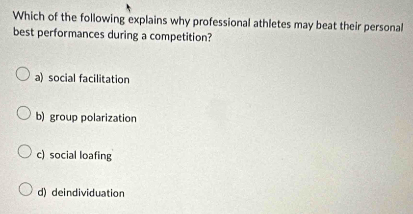 Which of the following explains why professional athletes may beat their personal
best performances during a competition?
a) social facilitation
b) group polarization
c) social loafing
d) deindividuation