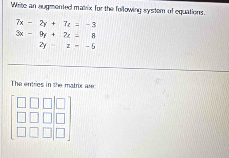 Write an augmented matrix for the following system of equations.
7x-2y+7z=-3
3x-9y+2z=8
2y-z=-5
The entries in the matrix are: