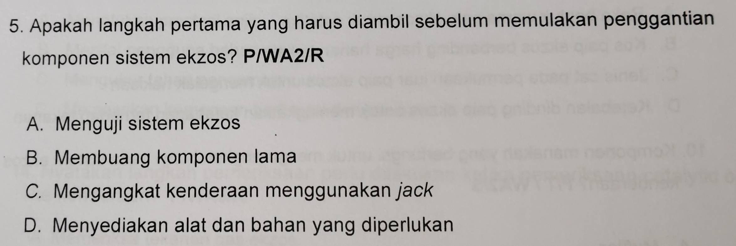 Apakah langkah pertama yang harus diambil sebelum memulakan penggantian
komponen sistem ekzos? P/WA2/R
A. Menguji sistem ekzos
B. Membuang komponen lama
C. Mengangkat kenderaan menggunakan jack
D. Menyediakan alat dan bahan yang diperlukan