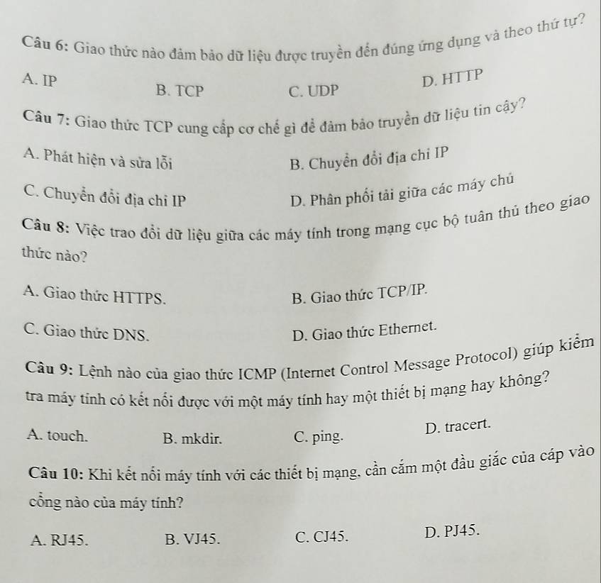 Giao thức nào đảm bảo dữ liệu được truyền đến đúng ứng dụng và theo thứ tự?
A. IP D. HTTP
B. TCP C. UDP
Câu 7: Giao thức TCP cung cấp cơ chế gì để đâm bảo truyền đữ liệu tin cậy?
A. Phát hiện và sửa lỗi B. Chuyền đổi địa chi IP
C. Chuyển đổi địa chi IP
D. Phân phối tải giữa các máy chú
Câu 8: Việc trao đổi dữ liệu giữa các máy tính trong mạng cục bộ tuân thủ theo giao
thức nào?
A. Giao thức HTTPS. B. Giao thức TCP/IP.
C. Giao thức DNS. D. Giao thức Ethernet.
Câu 9: Lệnh nào của giao thức ICMP (Internet Control Message Protocol) giúp kiểm
tra máy tỉnh có kết nổi được với một máy tính hay một thiết bị mạng hay không?
A. touch. B. mkdir. C. ping.
D. tracert.
Câu 10: Khi kết nối máy tính với các thiết bị mạng, cần cắm một đầu giắc của cáp vào
cổng nào của máy tính?
A. RJ45. B. VJ45. C. CJ45. D. PJ45.