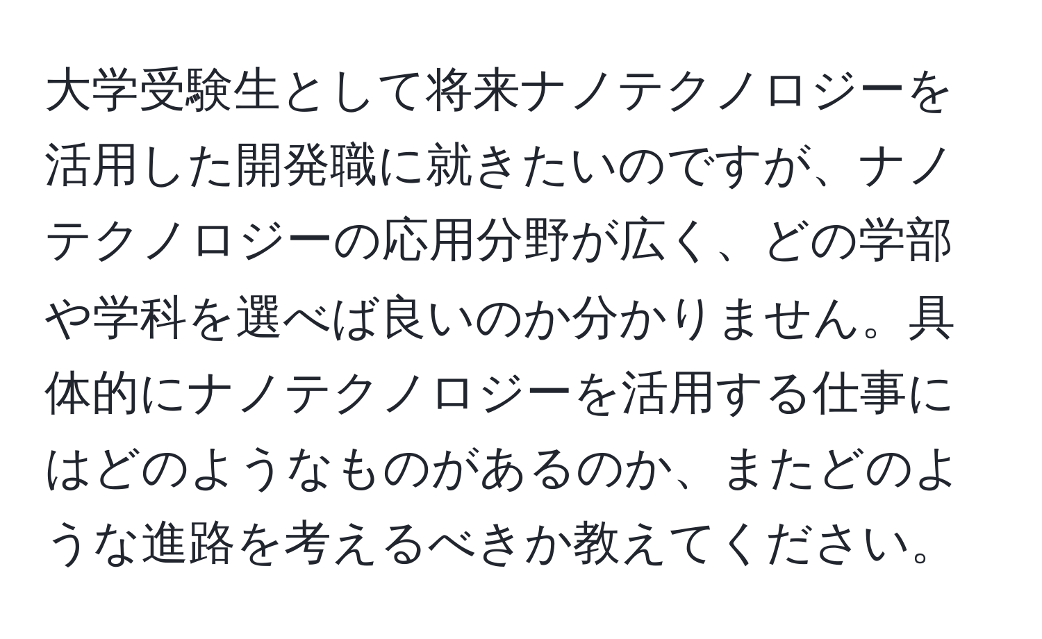 大学受験生として将来ナノテクノロジーを活用した開発職に就きたいのですが、ナノテクノロジーの応用分野が広く、どの学部や学科を選べば良いのか分かりません。具体的にナノテクノロジーを活用する仕事にはどのようなものがあるのか、またどのような進路を考えるべきか教えてください。