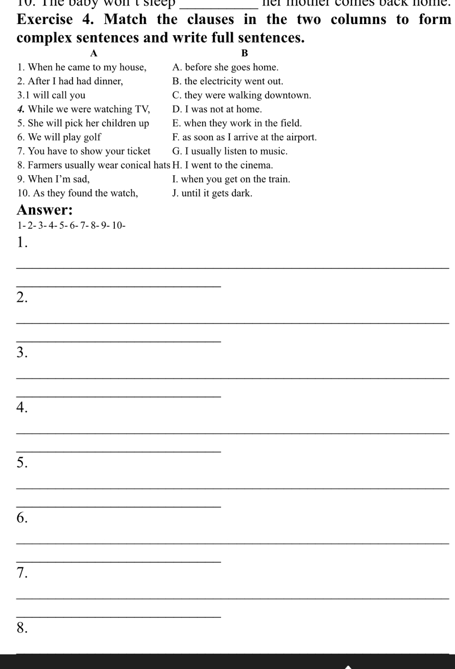 To. The baby won't sleep _her mother comes back nome.
Exercise 4. Match the clauses in the two columns to form
complex sentences and write full sentences.
A
B
1. When he came to my house, A. before she goes home.
2. After I had had dinner, B. the electricity went out.
3.1 will call you C. they were walking downtown.
4. While we were watching TV, D. I was not at home.
5. She will pick her children up E. when they work in the field.
6. We will play golf F. as soon as I arrive at the airport.
7. You have to show your ticket G. I usually listen to music.
8. Farmers usually wear conical hats H. I went to the cinema.
9. When I’m sad, I. when you get on the train.
10. As they found the watch, J. until it gets dark.
Answer:
1 - 2 - 3 - 4 - 5 - 6 - 7 - 8 - 9 - 10 -
1.
_
_
2.
_
_
3.
_
_
4.
_
_
5.
_
_
6.
_
_
7.
_
_
8.