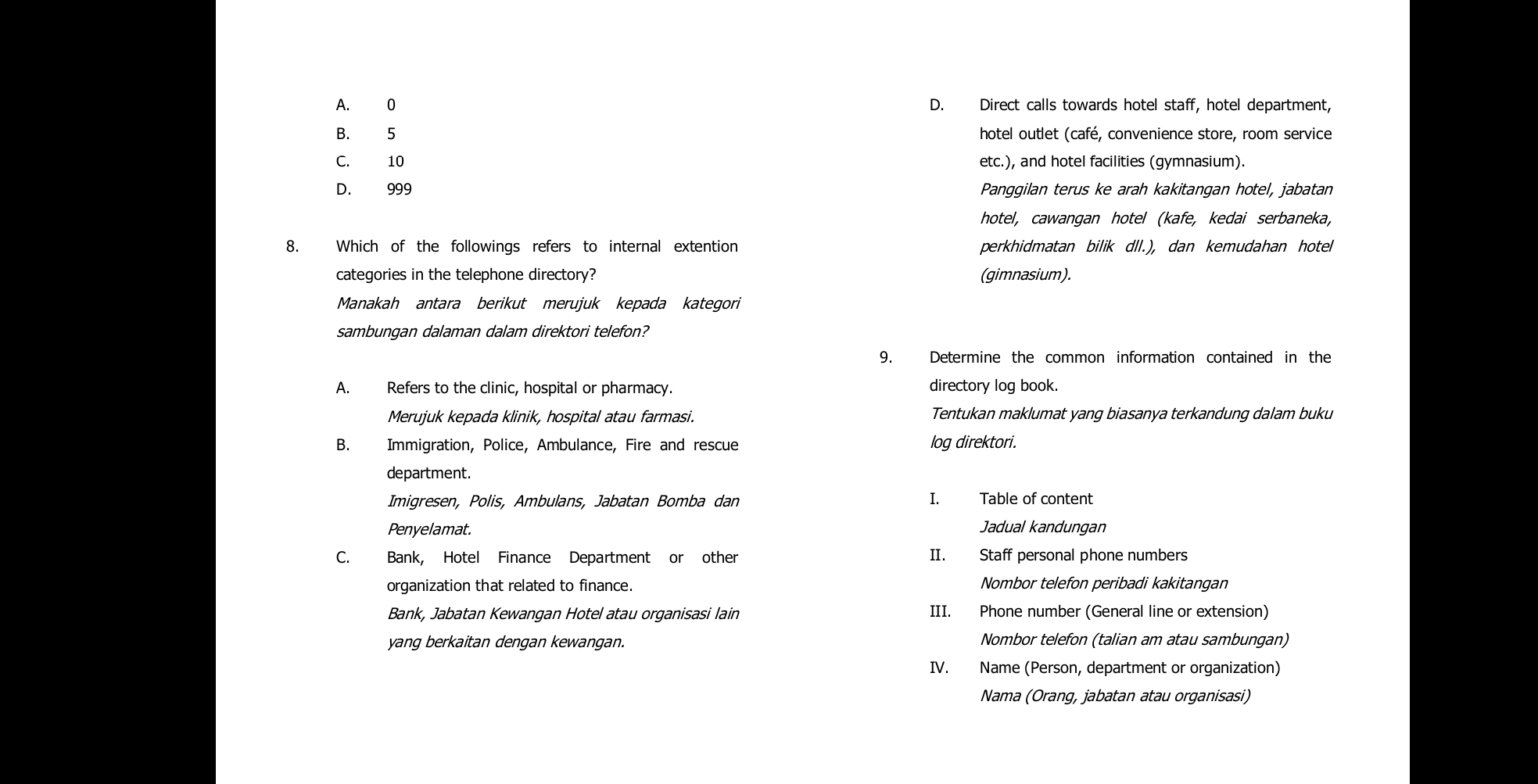 A. 0 D. Direct calls towards hotel staff, hotel department,
B. 5 hotel outlet (café, convenience store, room service
C. 10 etc.), and hotel facilities (gymnasium).
D. 999 Panggilan terus ke arah kakitangan hotel, jabatan
hotel, cawangan hotel (kafe, kedai serbaneka,
8. Which of the followings refers to internal extention perkhidmatan bilik dll.), dan kemudahan hotel
categories in the telephone directory? (gimnasium).
Manakah antara berikut merujuk kepada kategori
sambungan dalaman dalam direktori telefon?
9. Determine the common information contained in the
A. Refers to the clinic, hospital or pharmacy. directory log book.
Merujuk kepada klinik, hospital atau farmasi. Tentukan maklumat yang biasanya terkandung dalam buku
B. Immigration, Police, Ambulance, Fire and rescue log direktori.
department.
Imigresen, Polis, Ambulans, Jabatan Bomba dan I. Table of content
Penyelamat. Jadual kandungan
C. Bank, Hotel Finance Department or other II. Staff personal phone numbers
organization that related to finance. Nombor telefon peribadi kakitangan
Bank, Jabatan Kewangan Hotel atau organisasi lain III. Phone number (General line or extension)
yang berkaitan dengan kewangan. Nombor telefon (talian am atau sambungan)
IV. Name (Person, department or organization)
Nama (Orang, jabatan atau organisasi)