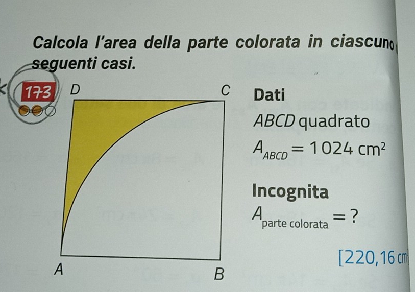 Calcola l’area della parte colorata in ciascun 
seguenti casi. 
17 Dati
ABCD quadrato
A_ABCD=1024cm^2
Incognita^(partecolorata)= = ?
[220,16 cm