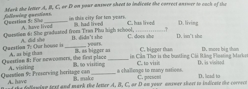 Mark the letter A, B, C, or D on your answer sheet to indicate the correct answer to each of the
following questions. in this city for ten years.
Question 5: She _B. had lived C. has lived D. living
A. have lived
.?
Question 6: She graduated from Tran Phu high school, C. does she D. isn't she
A. did she B. didn’t she
Question 7: Our house is _yours. C. bigger than D. more big than
A. as big than B. as bigger as
Question 8: For newcomers, the first place _in Cần Thơ is the bustling Cái Răng Floating Market
A. visiting B. to visiting C. to visit D. is visited
Question 9: Preserving heritage can _a challenge to many nations. D. lead to
A. have B. make C. present
the following text and mark the letter A, B, C, or D on your answer sheet to indicate the correct