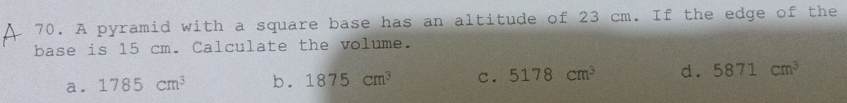 A pyramid with a square base has an altitude of 23 cm. If the edge of the
base is 15 cm. Calculate the volume.
C.
d.
a. 1785cm^3 b. 1875cm^3 5178cm^3 5871cm^3