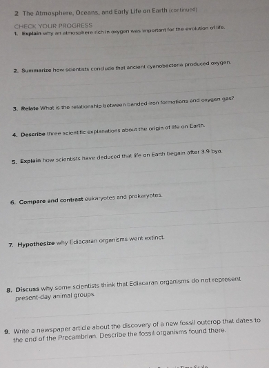 The Atmosphere, Oceans, and Early Life on Earth (continued) 
CHECK YOUR PROGRESS 
_ 
1. Explain why an atmosphere rich in exygen was important for the evolution of life. 
_ 
_ 
_ 
_ 
2. Summarize how scientists conclude that arcient cyanobacteria produced oxygen. 
_ 
_ 
3. Relate What is the rellationship between banded-iron formations and oxygen gas? 
_ 
_ 
4. Describe three scientific explanations about the origin of life on Earth. 
_ 
5. Explain how scientists have deduced that life on Earth begain after 3.9 bya. 
_ 
_ 
6. Compare and contrast eukaryotes and prokaryotes. 
_ 
7. Hypothesize why Ediacaran organisms went extinct. 
_ 
_ 
8. Discuss why some scientists think that Ediacaran organisms do not represent 
_ 
present-day animal groups. 
9. Write a newspaper article about the discovery of a new fossil outcrop that dates to 
the end of the Precambrian. Describe the fossil organisms found there. 
_