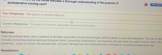 postoperative nursing care? e hurse indicates a thorough understanding of the purpose of 
Tame Speat 
Your Response: 'The goal is to prevent infection.' 
Correct Response: 'The goal is to ensure uneventful recovery from surgery.' 
Rationale: 
Ongoing postoperative care is planned to facilitate uneventful recovery from surgery and the ability to cope with alterations. The plan of care 
includes promoting physical and psychological health, preventing complications, and teaching seif-care when the patient returns home. Infed 
prevention, surgical incision site assessment, and pain management are components that contribute to successful postoperative care 
Remediation: