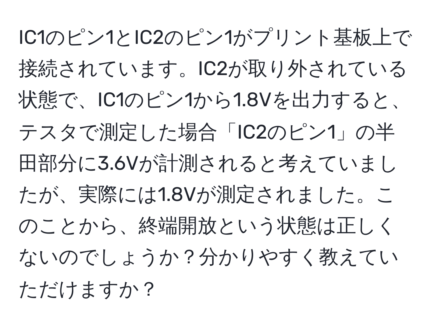 IC1のピン1とIC2のピン1がプリント基板上で接続されています。IC2が取り外されている状態で、IC1のピン1から1.8Vを出力すると、テスタで測定した場合「IC2のピン1」の半田部分に3.6Vが計測されると考えていましたが、実際には1.8Vが測定されました。このことから、終端開放という状態は正しくないのでしょうか？分かりやすく教えていただけますか？