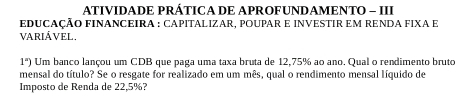 ATIVIDADE PRÁTICA DE APROFUNDAMENTO - III 
EDUCAÇÃO FINANCEIRA : CAPITALIZAR, POUPAR E INVESTIR EM RENDA FIXA E 
VARIÁVEL. 
1'')) Um banco lançou um CDB que paga uma taxa bruta de 12,75% ao ano. Qual o rendimento bruto 
mensal do título? Se o resgate for realizado em um mês, qual o rendimento mensal líquido de 
Imposto de Renda de 22,5%?