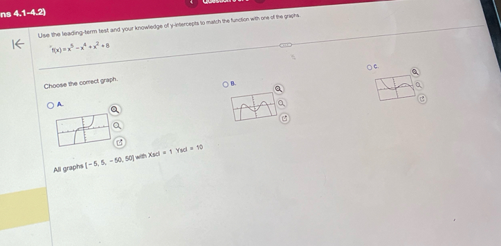 ns 4.1-4.2) 
Use the leading-term test and your knowledge of y-intercepts to match the function with one of the graphs.
f(x)=x^5-x^4+x^2+8
Choose the correct graph.
A.
All graphs [-5,5,-50,50] with Xscl=1Yscl=10