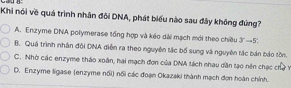 Cầu 8:
Khi nói về quá trình nhân đôi DNA, phát biểu nào sau đây không đúng?
A. Enzyme DNA polymerase tổng hợp và kéo dài mạch mới theo chiều 3'to 5'.
B. Quá trình nhân đôi DNA diễn ra theo nguyên tắc bố sung và nguyên tắc bán báo tồn.
C. Nhờ các enzyme tháo xoần, hai mạch đơn của DNA tách nhau dần tạo nên chạc chở Y
D. Enzyme ligase (enzyme nối) nối các đoạn Okazaki thành mạch đơn hoàn chính.