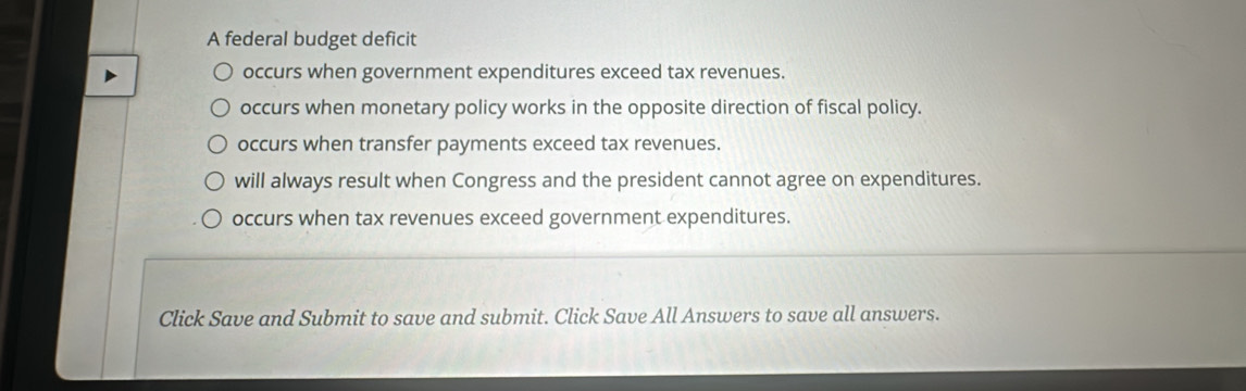 A federal budget deficit
occurs when government expenditures exceed tax revenues.
occurs when monetary policy works in the opposite direction of fiscal policy.
occurs when transfer payments exceed tax revenues.
will always result when Congress and the president cannot agree on expenditures.
occurs when tax revenues exceed government expenditures.
Click Save and Submit to save and submit. Click Save All Answers to save all answers.