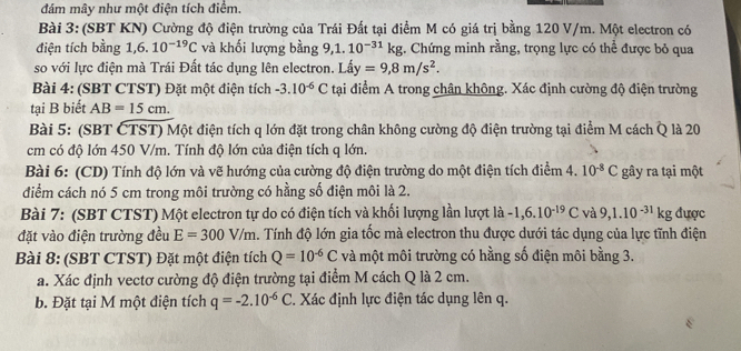 đám mây như một điện tích điểm.
Bài 3: (SBT KN) Cường độ điện trường của Trái Đất tại điểm M có giá trị bằng 120 V/m. Một electron có
điện tích bằng 1,6. 10^(-19)C và khối lượng bằng 9.1. 10^(-31)kg. Chứng minh rằng, trọng lực có thể được bỏ qua
so với lực điện mà Trái Đất tác dụng lên electron. Lấy y =9,8m/s^2.
Bài 4: (SBT CTST) Đặt một điện tích -3.10^(-6)C tại điểm A trong chân không. Xác định cường độ điện trường
tại B biết AB=15cm.
Bài 5: (SBT ČTST) Một điện tích q lớn đặt trong chân không cường độ điện trường tại điểm M cách Q là 20
cm có độ lớn 450 V/m. Tính độ lớn của điện tích q lớn.
Bài 6: (CD) Tính độ lớn và vẽ hướng của cường độ điện trường do một điện tích điểm 4. 10^(-8)C gây ra tại một
điểm cách nó 5 cm trong môi trường có hằng số điện môi là 2.
Bài 7: (SBT CTST) Một electron tự do có điện tích và khối lượng lần lượt là -1,6.10^(-19)C và 9,1.10^(-31)kg được
đặt vào điện trường đều E=300V/m. Tính độ lớn gia tốc mà electron thu được dưới tác dụng của lực tĩnh điện
Bài 8: (SBT CTST) Đặt một điện tích Q=10^(-6)C và một môi trường có hằng số điện môi bằng 3.
a. Xác định vectơ cường độ điện trường tại điểm M cách Q là 2 cm.
b. Đặt tại M một điện tích q=-2.10^(-6)C. Xác định lực điện tác dụng lên q.