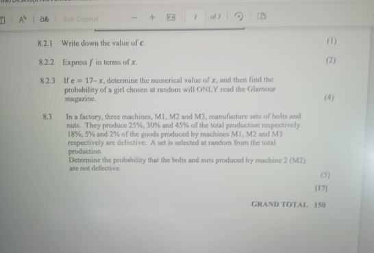 A^(th) a Ask Copilot - + . . 7 o1 7 
8.2.1 Write down the value of c. (1) 
8.2.2 Express f in terms of x. (2) 
8.2.3 If e=17-x , determine the numerical value of x, and then find the 
probability of a girl chosen at random will ONLY read the Glamour 
magazine. (4) 
8.3 In a factory, three machines, M1, M2 and M3, manufacture sets of bolts and 
nuts. They produce 25%, 30% and 45% of the total production respectively.
18%, 5% and 2% of the goods produced by machines M1, M2 and M3
respectively are defective. A set is selected at random from the total 
production 
Determine the probability that the bolts and nuts produced by machine 2 (M2)
are not defective. 
(5) 
[17] 
GRAND TOTAL 150