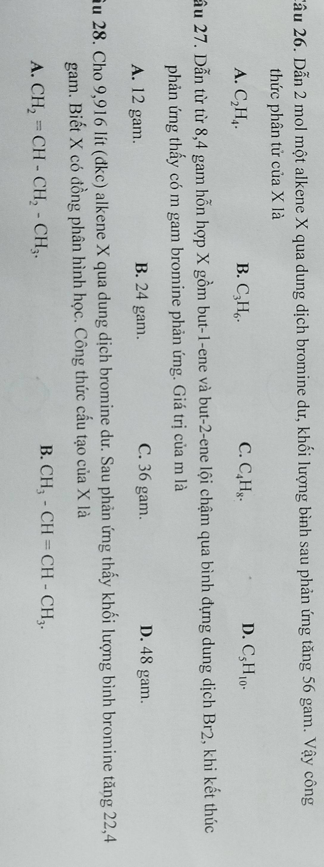 Cầu 26. Dẫn 2 mol một alkene X qua dung dịch bromine dư, khối lượng bình sau phản ứng tăng 56 gam. Vậy công
thức phân tử của X là
D.
A. C_2H_4. B. C_3H_6. C. C_4H_8. C_5H_10. 
ầu 27. Dẫn từ từ 8, 4 gam hỗn hợp X gồm but -1 -ene và but -2 -ene lội chậm qua bình đựng dung dịch Br2, khi kết thúc
phản ứng thấy có m gam bromine phản ứng. Giá trị của m là
A. 12 gam. B. 24 gam.
C. 36 gam. D. 48 gam.
Ấu 28. Cho 9,916 lít (đkc) alkene X qua dung dịch bromine dư. Sau phản ứng thấy khối lượng bình bromine tăng 22,4
gam. Biết X có đồng phân hình học. Công thức cấu tạo của X là
A. CH_2=CH-CH_2-CH_3.
B. CH_3-CH=CH-CH_3.