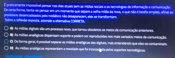 É praticamente impossível pensar nos dias atuais sem as mídias sociais e as tecnologias de informação e comunicação.
De certa forma, tenta-se pensar em um momento que separe a velha mídia da nova, o que não é tarefa simples, afinal os
processos desencadeados pelo midiático não desaparecem, eles se transformam.
Sobre a reflexão exposta, assinale a alternativa CORRETA:
A) As mídias digitais são um processo novo, que tornou obsoletos os meios de comunicação anteriores.
B) As mídias analógicas dispensam suporte e podem ser reproduzidas nos mais variados meios de comunicação.
C) De forma geral, é possível separar as mídias analógicas das digitais, mas entendendo que elas se contaminam.
D) As mídias analógicas representam a novidade que foi incorpolada pelos suportes tecnológicos.