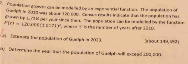 Population growth can be modelled by an exponential function. The population of 
Guelph in 2010 was about 120,000. Census results indicate that the population has 
grown by 1.71% per year since then. The population can be modelled by the function
P(t)=120,000(1.0171)^t , where ‘ t ’ is the number of years after 2010. 
a) Estimate the population of Guelph in 2023. (about 149,592) 
b) Determine the year that the population of Guelph will exceed 200,000.