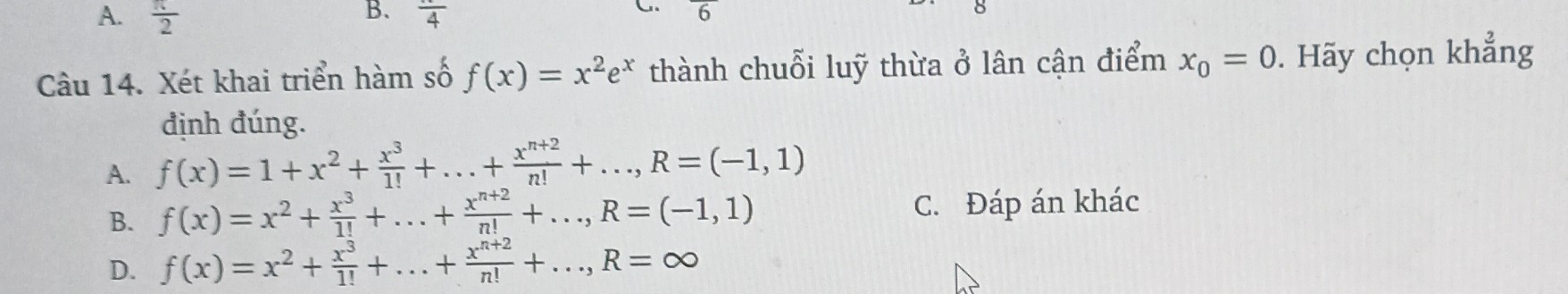  π /2  frac 4
Câu 14. Xét khai triển hàm số f(x)=x^2e^x thành chuỗi luỹ thừa ở lân cận điểm x_0=0. Hãy chọn khẳng
định đúng.
A. f(x)=1+x^2+ x^3/1! +...+ (x^(n+2))/n! +..., R=(-1,1)
B. f(x)=x^2+ x^3/1! +...+ (x^(n+2))/n! +..., R=(-1,1) C. Đáp án khác
D. f(x)=x^2+ x^3/1! +...+ (x^(n+2))/n! +..., R=∈fty