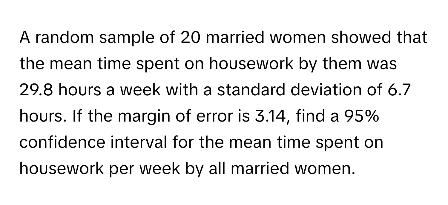 A random sample of 20 married women showed that the mean time spent on housework by them was 29.8 hours a week with a standard deviation of 6.7 hours. If the margin of error is 3.14, find a 95% confidence interval for the mean time spent on housework per week by all married women.