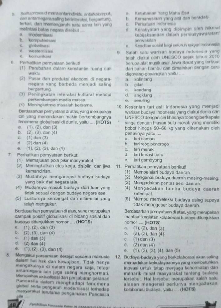 Suatu proses di mana antarindividu, antarkelompok, a. Ketuhanan Yang Maha Esa
dan antamegara saling berinteraksi, bergantung. b. Kemanusiaan yang adil dan beradab
terkail, dan memengaruhi satu sama lain yang c. Persatuan Indonesia
melintasi batas negara disebut ....
d. Kerakyatan yang dipimpin oleh hikmat
a. modemisasi kebijaksanaan dalam permusyawaratan/
b. komputerisasi perwakilan
c. globalisasi e. Keadilan sosial bagi seluruh rakyat Indonesia
d. westemisasi 9. Salah satu warisan budaya Indonesia yang
e komunikasi
telah diakui oleh UNESCO sejak tahun 2010
6. Perhatikan pernyataan berikut! berupa alat musik asal Jawa Barat yang terbuat
(1) Perubahan dalam konstantin ruang dan dari bahan bambu dan dimainkan dengan cara
waktu digoyang-goyangkan yaitu ....
(2) Pasar dan produksi ekonomi di negara- a. kolintang
negara yang berbeda menjadi saling b. gitar
bergantung c kendang
(3) Peningkatan interaksi kultural melalui d. angklung
perkembangan media massa. e. seruling
(4) Meningkatnya masalah bersama. 10. Kesenian tari asli Indonesia yang menjadi
Berdasarkan pemyataan di atas, yang merupakan warisan budaya Indonesia yang diakui dunia dan
ciri yang menandakan makin berkembangnya UNESCO dengan ciri khasnya topeng berkepala
fenomena globalisasi di dunia, yaitu .... (HOTS) singa dengan hiasan bulu merak yang memiliki
a. (1), (2), dan (3) bobot hingga 50-60 kg yang dikenakan oleh
b. (2), (3), dan (4) penarinya yaitu ....
c. (1) dan (3) a. tari saman
d. (2) dan (4) b. tari reog ponorogo
e. (1), (2), (3), dan (4) c. tari merak
7. Perhatikan pemyataan berikut! d. tari kreasi baru
(1) Memajukan pola pikir masyarakat. e. tari gambyong
(2) Meningkatkan etos kerja, disiplin, dan jiwa 11. Perhatikan pernyataan berikut!
kemandirian. (1) Mempelajari budaya daerah.
(3) Mudahnya mengadopsi budaya budaya (2) Mengenali budaya daerah masing-masing.
yang baik dari negara lain. (3) Mengadakan pentas seni daerah.
(4) Mudahnya masuk budaya dari luar yang (4) Mengadakan lomba budaya daerah
tidak sesuai dengan budaya negara asal. setempat.
(5) Lunturnya semangat dan nilai-nilai yang (5) Mampu menyeleksi budaya asing supaya
telah mengakar. tidak menggeser budaya daerah.
Berdasarkan pernyataan di atas, yang merupakan Berdasarkan pernyataan di atas, yang merupakan
dampak positif globalisasi di bidang sosial dan manfaat kegiatan kolaborasi budaya ditunjukkan
budaya ditunjukkan nomor .... (HOTS) nomor .... (HOTS)
a. (1), (2), dan (3) a. (1), (2), dan (3)
b (2), (3), dan (4) b. (2), (3), dan (4)
c. (1) dan (3) c. (1) dan (3)
d. (2) dan (4) d. (2) dan (4)
e. (1), (2), (3), dan (4) e. (1), (2), (3), (4), dan (5)
8. Mengakui persamaan derajat sesama manusia 12. Budaya-budaya yang berkolaborasi akan saling
dalam hal hak dan kewajiban. Tidak hanya memadukan kebudayaannya yang membutuhkan
mengakuinya di dalam negara saja, tetapi inovasi untuk tetap menjaga kehormatan dan
antarnegara lain juga saling menghormati. menarik minat masyarakat tentang budaya
Merupakan aktualisasi dari penjabaran peranan tersebut. Hal tersebut merupakan saiah satu
Pancasila dalam menghadapi fenomena alasan mengenai perlunya mengadakan
global seria pengaruh modernisasi terhadap 
masyarakat terutama pengamalan Pancasila kolaborasi budaya, yaitu .... (HOTS)
sila
48  Pendidjan Pancasila Keles XL SMA(MA(S)