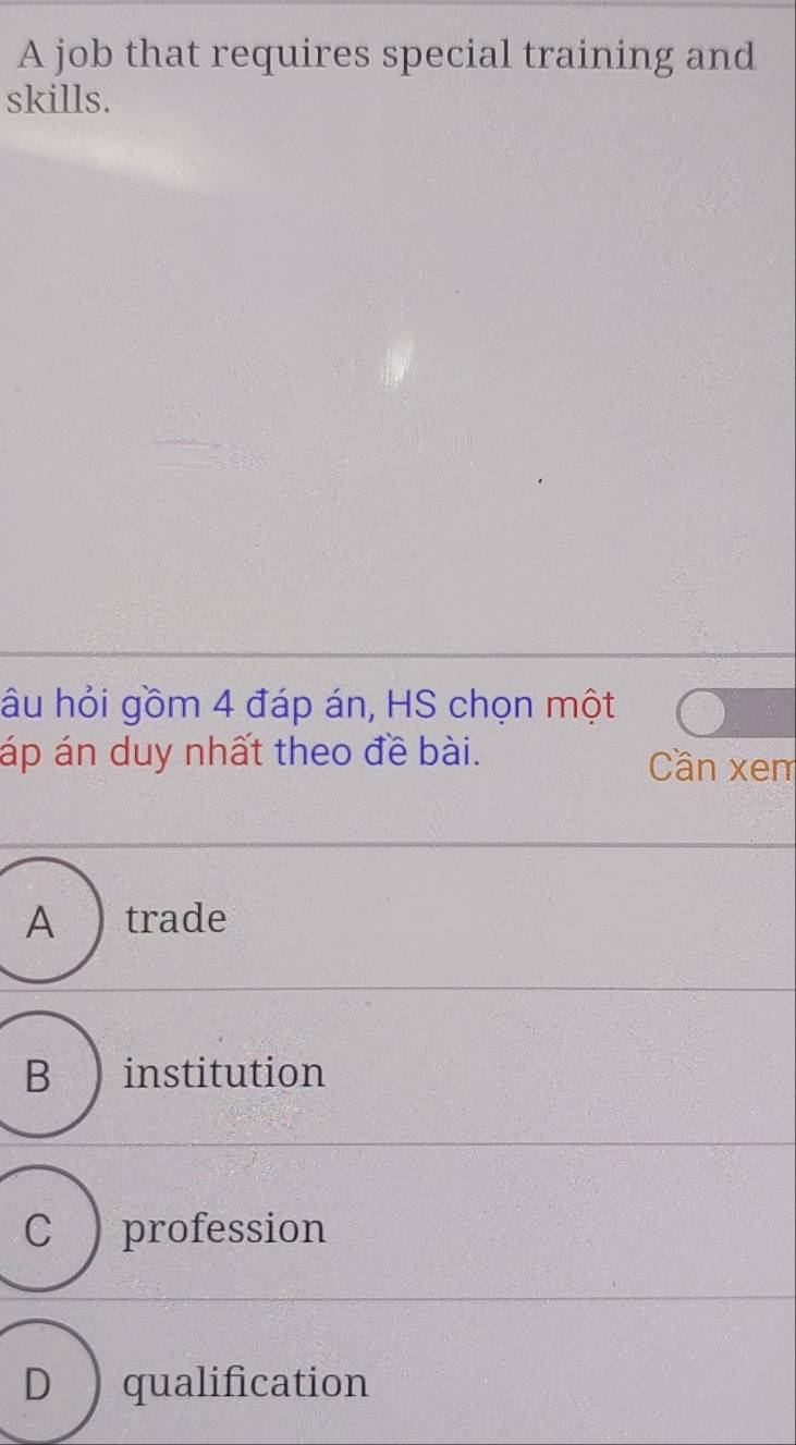 A job that requires special training and
skills.
âu hỏi gồm 4 đáp án, HS chọn một
áp án duy nhất theo đề bài. Cần xem
A trade
B ) institution
C ) profession
D qualification