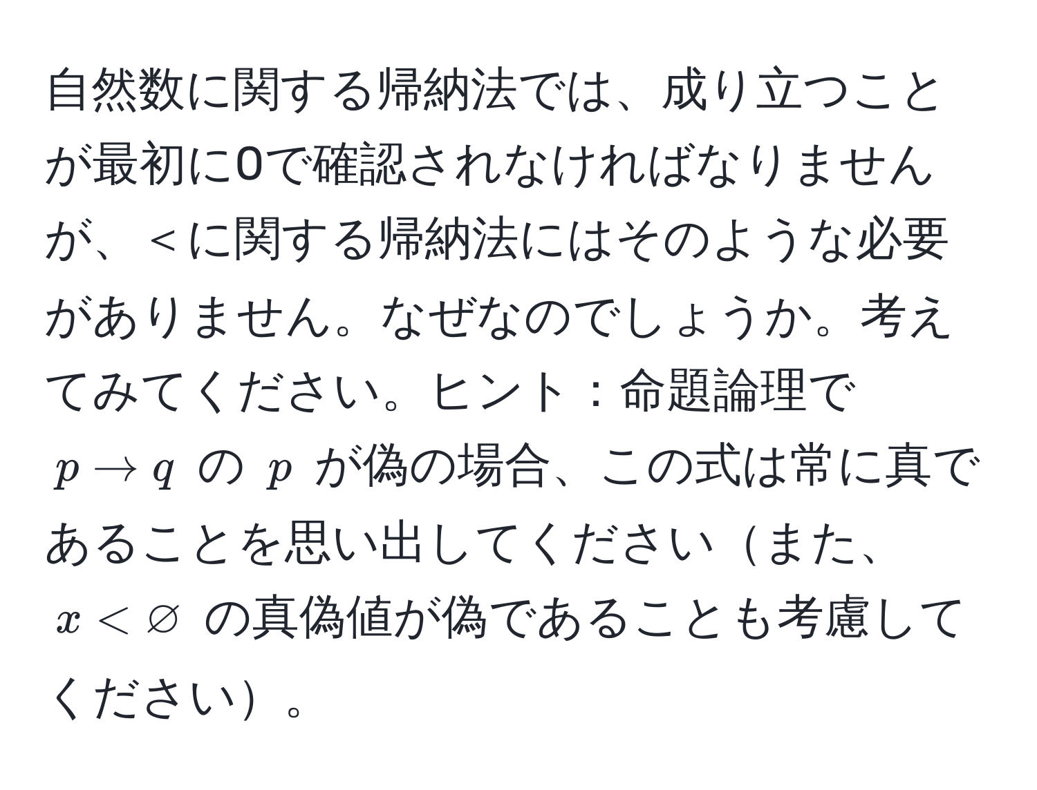 自然数に関する帰納法では、成り立つことが最初に0で確認されなければなりませんが、＜に関する帰納法にはそのような必要がありません。なぜなのでしょうか。考えてみてください。ヒント：命題論理で$p arrow q$ の $p$ が偽の場合、この式は常に真であることを思い出してくださいまた、$x < varnothing$ の真偽値が偽であることも考慮してください。