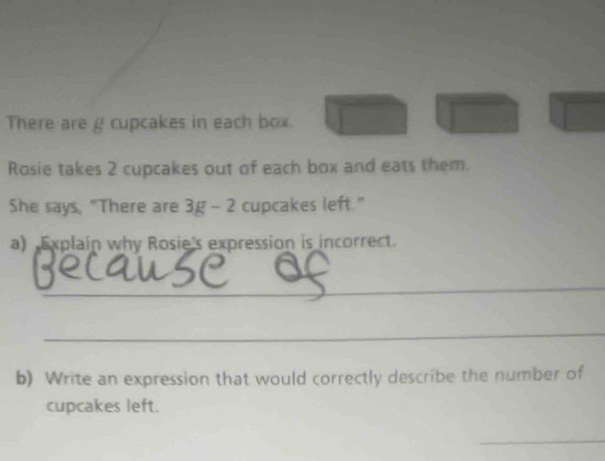 There are g cupcakes in each box. □° □ | □ 
Rosie takes 2 cupcakes out of each box and eats them. 
She says, "There are 3g-2 cupcakes left." 
a) Explain why Rosie's expression is incorrect. 
_ 
_ 
b) Write an expression that would correctly describe the number of 
cupcakes left. 
_