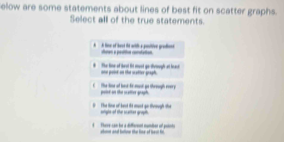 elow are some statements about lines of best fit on scatter graphs.
Select all of the true statements.
A A lie of best it with a positive gradient
thows a positive carrelation.. The line of best fit must go through at least
one point on the scatter graph.
C The line of best fit must go through every 
point on the scatter graph.
0 The line of best fit must go through the
origin of the scatter graph.
t There can be a different number of points
shove and below the line of best ft.