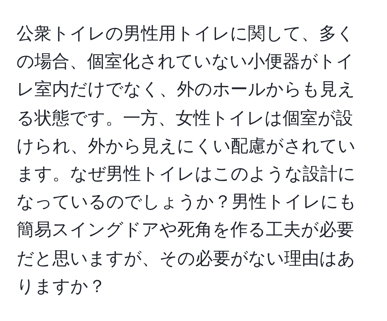公衆トイレの男性用トイレに関して、多くの場合、個室化されていない小便器がトイレ室内だけでなく、外のホールからも見える状態です。一方、女性トイレは個室が設けられ、外から見えにくい配慮がされています。なぜ男性トイレはこのような設計になっているのでしょうか？男性トイレにも簡易スイングドアや死角を作る工夫が必要だと思いますが、その必要がない理由はありますか？