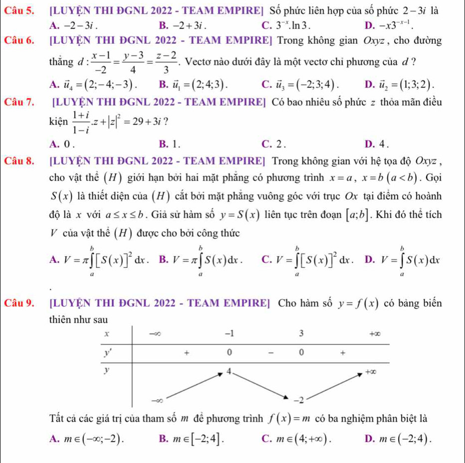 [LUYỆN THI ĐGNL 2022 - TEAM EMPIRE] Số phức liên hợp của số phức 2 − 3i là
A. -2 - 3i . B. -2+3i C. 3^(-x).ln 3. D. -x3^(-x-1).
Câu 6. [LUYỆN THI ĐGNL 2022 - TEAM EMPIRE] Trong không gian Oxyz , cho đường
thắng d :  (x-1)/-2 = (y-3)/4 = (z-2)/3 . Vectơ nào dưới đây là một vectơ chỉ phương của d ?
A. vector u_4=(2;-4;-3). B. vector u_1=(2;4;3). C. vector u_3=(-2;3;4). D. vector u_2=(1;3;2).
Câu 7. [LUYỆN THI ĐGNL 2022 - TEAM EMPIRE] Có bao nhiêu số phức z thỏa mãn điều
kiện  (1+i)/1-i .z+|z|^2=29+3i ?
A. 0 . B. 1. C. 2 . D. 4 .
Câu 8. [LUYỆN THI ĐGNL 2022 - TEAM EMPIRE] Trong không gian với hệ tọa độ Oxyz ,
cho vật thể (H) giới hạn bởi hai mặt phẳng có phương trình x=a,x=b(a. Gọi
S(x) là thiết diện của (H) cắt bởi mặt phẳng vuông góc với trục Ox tại điểm có hoành
độ là x với a≤ x≤ b. Giả sử hàm số y=S(x) liên tục trên đoạn [a;b]. Khi đó thể tích
V của vật thể (H) được cho bởi công thức
A. V=π ∈tlimits _a^(b[S(x)]^2)dx. B. V=π ∈tlimits _a^(bS(x)dx. C. V=∈tlimits _a^b[S(x)]^2)dx. D. V=∈tlimits _a^bS(x)dx
Câu 9. [LUYỆN THI ĐGNL 2022 - TEAM EMPIRE] Cho hàm số y=f(x) có bảng biến
thiên 
Tất cả các giá trị của tham số m đề phương trình f(x)=m có ba nghiệm phân biệt là
A. m∈ (-∈fty ;-2). B. m∈ [-2;4]. C. m∈ (4;+∈fty ). D. m∈ (-2;4).