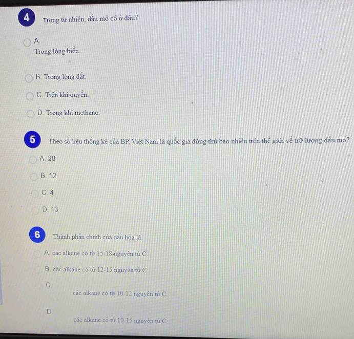 Trong tự nhiên, dầu mỏ có ở đầu?
A.
Trong lòng biên
B. Trong lòng đất
C. Trên khí quyền.
D. Trong khi methane.
5 Theo số liệu thống kê của BP, Việt Nam là quốc gia đứng thứ bao nhiêu trên thể giới về trữ lượng dầu mỏ?
A. 28
B. 12
C. 4
D. 13
6 Thành phản chính của dầu hòa là
A. các alkane có từ 15 - 18 nguyên tử C.
B. các alkane có từ 12-15 nguyên tử C
C.
các alkane có từ 10-12 nguyên tử C
D.
các alkane có từ 10-15 nguyên tứ C.