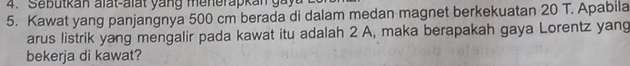 ebutkan alat-alat y a n g me ne ra k an g 
5. Kawat yang panjangnya 500 cm berada di dalam medan magnet berkekuatan 20 T. Apabila 
arus listrik yang mengalir pada kawat itu adalah 2 A, maka berapakah gaya Lorentz yang 
bekerja di kawat?