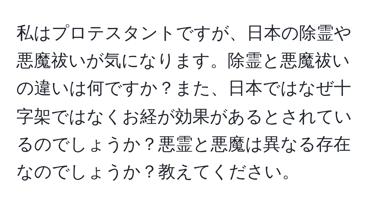 私はプロテスタントですが、日本の除霊や悪魔祓いが気になります。除霊と悪魔祓いの違いは何ですか？また、日本ではなぜ十字架ではなくお経が効果があるとされているのでしょうか？悪霊と悪魔は異なる存在なのでしょうか？教えてください。