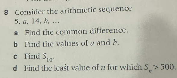 Consider the arithmetic sequence
5, a, 14, b, ... 
a Find the common difference. 
b Find the values of a and b. 
c Find S_10^(·)
d Find the leašt value of n for which S_n>500.