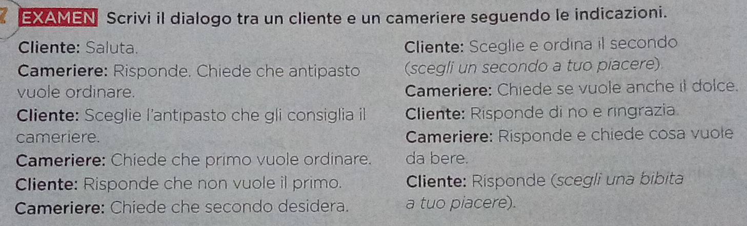 EXAMEN Scrivi il dialogo tra un cliente e un cameriere seguendo le indicazioni. 
Cliente: Saluta. Cliente: Sceglie e ordina il secondo 
Cameriere: Risponde. Chiede che antipasto (scegli un secondo a tuo piacere) 
vuole ordinare. Cameriere: Chiede se vuole anche it dolce. 
Cliente: Sceglie l'antipasto che gli consiglia il Cliente: Risponde di no e ringrazia 
cameriere. Cameriere: Risponde e chiede cosa vuole 
Cameriere: Chiede che primo vuole ordinare. da bere. 
Cliente: Risponde che non vuole il primo. Cliente: Risponde (scegli una bibita 
Cameriere: Chiede che secondo desidera. a tuo piacere).