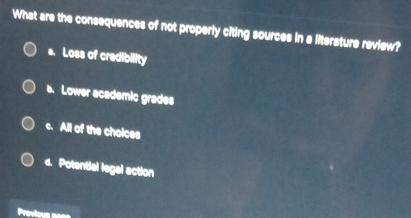 What are the consequences of not properly citing sources in a literature review?
a. Loss of credibility
b. Lower academic grades
c. All of the choices
d. Potential legal action
Previous nane