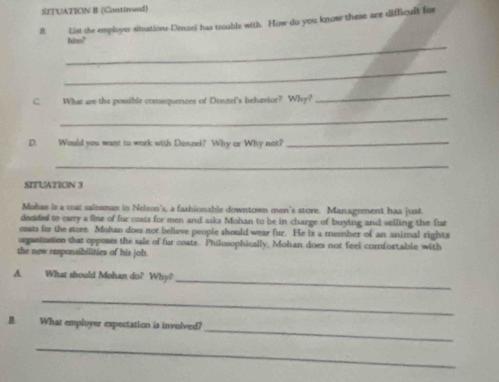 SFTUATION B (Continued) 
8. List the employer situations Denzel has trouble with. How do you know these are difficult for 
_ 
him? 
_ 
C. What are the possible consequences of Denzel's behavior? Why? 
_ 
_ 
D. Would you want to work with Denzel? Why or Why not?_ 
_ 
SITUATION 3 
Mohas is a coat salesman in Nelson's, a fashionable downtown men's store. Management has just 
decided to carry a fine of fur coats for men and asks Mohan to be in charge of buying and seiling the fur 
coats for the store. Mohan does not believe people should wear fur. He is a member of an animal rights 
organization that opposes the sale of fur coats. Philosophically, Mohan does not feel comfortable with 
the new responsibilities of his job. 
_ 
A. What should Mohan do? Why? 
_ 
_ 
B: What employer expectation is involved? 
_