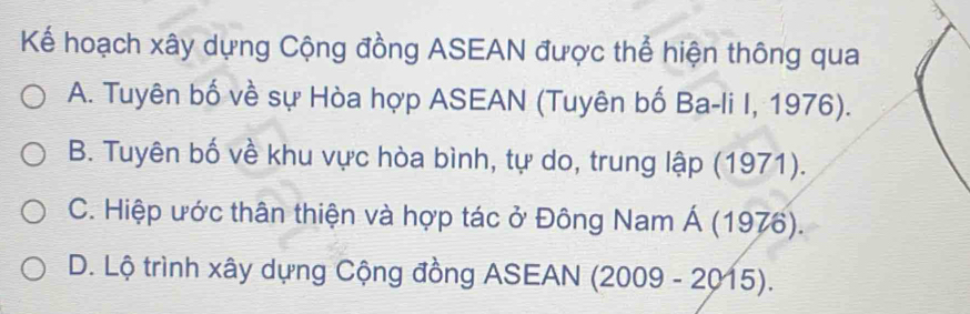 Kế hoạch xây dựng Cộng đồng ASEAN được thể hiện thông qua
A. Tuyên bố về sự Hòa hợp ASEAN (Tuyên bố Ba-li I, 1976).
B. Tuyên bố về khu vực hòa bình, tự do, trung lập (1971).
C. Hiệp ước thân thiện và hợp tác ở Đông Nam Á (1976).
D. Lộ trình xây dựng Cộng đồng ASEAN (2009 - 2015).