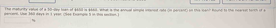 The maturity value of a 50-day loan of $650 is $660. What is the annual simple interest rate (in percent) on this loan? Round to the nearest tenth of a 
percent. Use 360 days in 1 year. (See Example 5 in this section.)
%