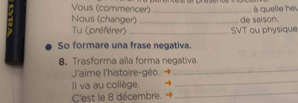 sr ar presente maicd 
Vous (commencer) _ à quelle heu 
Nous (changer) _de saison. 
Tu (préférer) _SVT ou physique 
So formare una frase negativa. 
_ 
8. Trasforma alla forma negativa. 
J'aime l'histoire-géo. 
_ 
Il va au collège. 
_ 
C'est le 8 décembre.