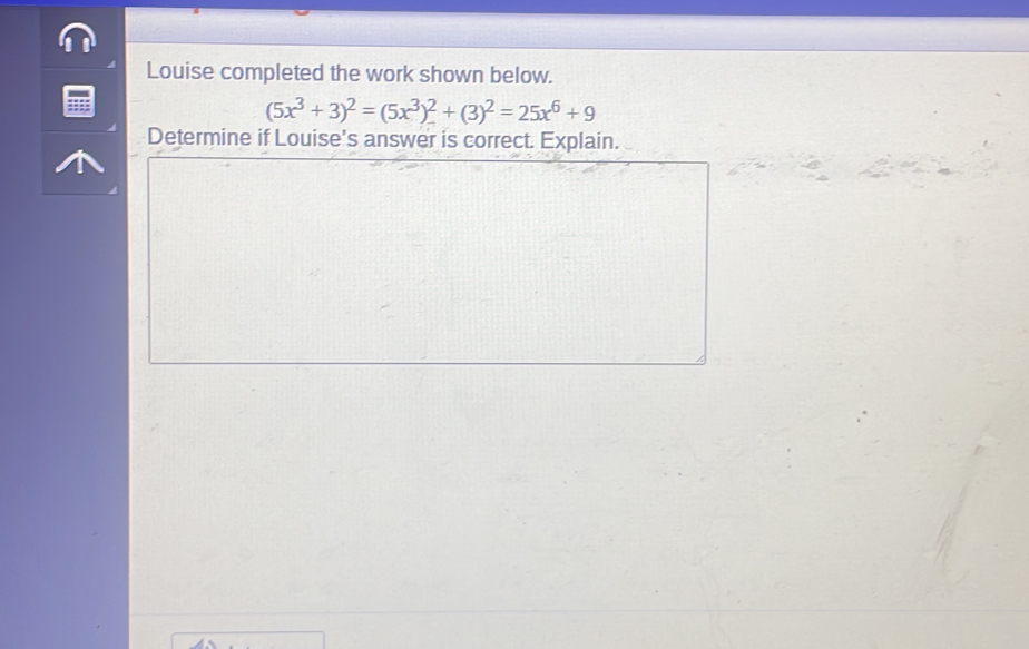 Louise completed the work shown below.
(5x^3+3)^2=(5x^3)^2+(3)^2=25x^6+9
Determine if Louise's answer is correct. Explain.