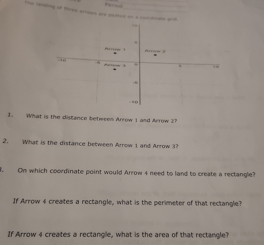 Period 
The landing of three arrows are plotted on a coordinate grid 
1. What is the distance between Arrow 1 and Arrow 2? 
2. What is the distance between Arrow 1 and Arrow 3? 
8. On which coordinate point would Arrow 4 need to land to create a rectangle? 
If Arrow 4 creates a rectangle, what is the perimeter of that rectangle? 
If Arrow 4 creates a rectangle, what is the area of that rectangle?