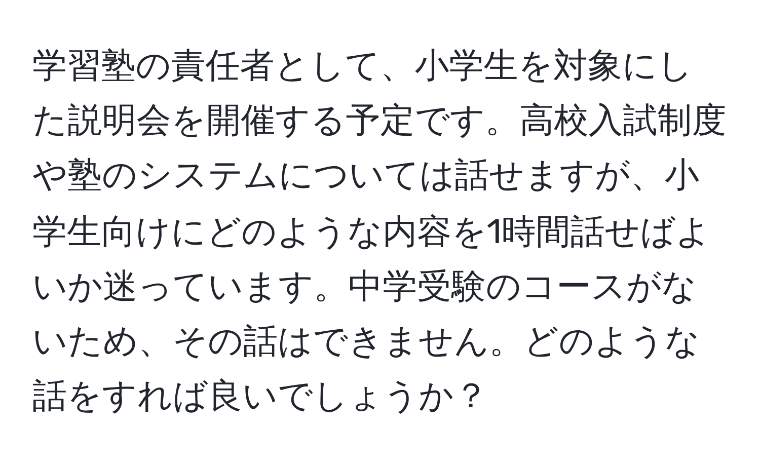 学習塾の責任者として、小学生を対象にした説明会を開催する予定です。高校入試制度や塾のシステムについては話せますが、小学生向けにどのような内容を1時間話せばよいか迷っています。中学受験のコースがないため、その話はできません。どのような話をすれば良いでしょうか？